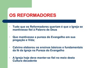 OS REFORMADORES
-

Tudo que os Reformadores queriam é que a Igreja se
mantivesse fiel à Palavra de Deus

-

Que mantivesse a pureza do Evangelho em sua
pregação e Vida;

-

Calvino elaborou os ensinos básicos e fundamentais
da fé da Igreja na Pureza do Evangelho

-

A Igreja hoje deve manter-se fiel no meio desta
Cultura decadente

 