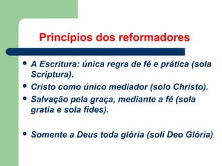Princípios dos reformadores
A

Escritura: única regra de fé e prática (sola
Scriptura).
 Cristo como único mediador (solo Christo).
 Salvação pela graça, mediante a fé (sola
gratia e sola fides).
 Somente

a Deus toda glória (soli Deo Glória)

 
