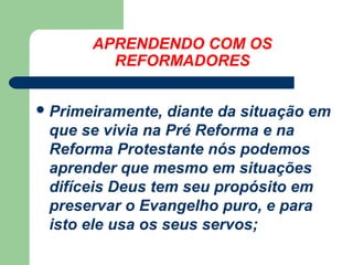 APRENDENDO COM OS
REFORMADORES
 Primeiramente,

diante da situação em
que se vivia na Pré Reforma e na
Reforma Protestante nós podemos
aprender que mesmo em situações
difíceis Deus tem seu propósito em
preservar o Evangelho puro, e para
isto ele usa os seus servos;

 