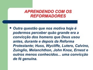 APRENDENDO COM OS
REFORMADORES
 Outra

questão que nos motiva hoje é
podermos perceber quão grande era a
convicção dos homens que Deus usou
antes, durante e depois da Reforma
Protestante; Huss, Wycliffe, Lutero, Calvino,
Zuínglio, Melanchthon, John Knox, Ernest e
outros menos conhecidos... uma convicção
de fé genuína.

 