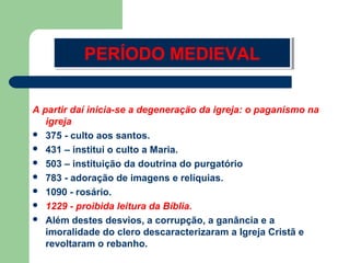 PERÍODO MEDIEVAL
PERÍODO MEDIEVAL
A partir daí inicia-se a degeneração da igreja: o paganismo na
igreja
 375 - culto aos santos.
 431 – institui o culto a Maria.
 503 – instituição da doutrina do purgatório
 783 - adoração de imagens e relíquias.
 1090 - rosário.
 1229 - proibida leitura da Bíblia.
 Além destes desvios, a corrupção, a ganância e a
imoralidade do clero descaracterizaram a Igreja Cristã e
revoltaram o rebanho.

 