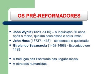 OS PRÉ-REFORMADORES








John Wyclif (1329 -1415) – A inquisição 30 anos
após a morte, queima seus ossos e seus livros;
John Huss (1373?-1415) – condenado e queimado
Girolando Savanarola (1452-1498) - Executado em
1498
A tradução das Escrituras nas línguas locais.
A obra dos humanistas.

 