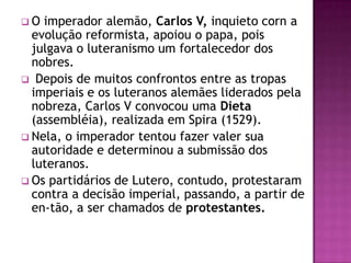 O  imperador alemão, Carlos V, inquieto corn a
  evolução reformista, apoiou o papa, pois
  julgava o luteranismo um fortalecedor dos
  nobres.
 Depois de muitos confrontos entre as tropas
  imperiais e os luteranos alemães liderados pela
  nobreza, Carlos V convocou uma Dieta
  (assembléia), realizada em Spira (1529).
 Nela, o imperador tentou fazer valer sua
  autoridade e determinou a submissão dos
  luteranos.
 Os partidários de Lutero, contudo, protestaram
  contra a decisão imperial, passando, a partir de
  en-tão, a ser chamados de protestantes.
 