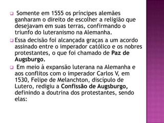   Somente em 1555 os príncipes alemães
  ganharam o direito de escolher a religião que
  desejavam em suas terras, confirmando o
  triunfo do luteranismo na Alemanha.
 Essa decisão foi alcançada graças a um acordo
  assinado entre o imperador católico e os nobres
  protestantes, o que foi chamado de Paz de
  Augsburgo.
 Em meio à expansão luterana na Alemanha e
  aos conflitos com o imperador Carlos V, em
  1530, Felipe de Melanchton, discípulo de
  Lutero, redigiu a Confissão de Augsburgo,
  definindo a doutrina dos protestantes, sendo
  elas:
 