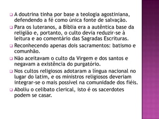  A doutrina tinha por base a teologia agostiniana,
  defendendo a fé como única fonte de salvação.
 Para os luteranos, a Bíblia era a autêntica base da
  religião e, portanto, o culto devia reduzir-se à
  leitura e ao comentário das Sagradas Escrituras.
 Reconhecendo apenas dois sacramentos: batismo e
  comunhão.
 Não aceitavam o culto da Virgem e dos santos e
  negavam a existência do purgatório.
 Nos cultos religiosos adotaram a língua nacional no
  lugar do latim, e os ministros religiosos deveriam
  integrar-se o mais possível na comunidade dos fiéis.
 Aboliu o celibato clerical, isto é os sacerdotes
  podem se casar.
 