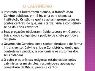  Inspirado no luteranismo alemão, o francês João
  Calvino publicou, em 1536, uma obra chamada
  Instituição Cristã, na qual se acham apresentados os
  pontos centrais do que, mais tarde, viria a cons-tituir-
  se na doutrina calvinista.
 Suas pregações obtiveram rápido sucesso em Genebra,
  Suíça, onde conquistou a posição de chefe político e
  religioso.
 Governando Genebra como senhor absoluto e de forma
  intransigente, Calvino criou o Consistório, órgão que
  controlava a política, a economia e os costumes dos
  seus cidadãos.
 O culto e as práticas religiosas estabelecidos pelos
  calvinistas eram simples, resumindo-se apenas no
  comentário da Bíblia, preces e cantos.
 