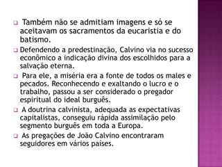     Também não se admitiam imagens e só se
    aceitavam os sacramentos da eucaristia e do
    batismo.
 Defendendo a predestinação, Calvino via no sucesso
  econômico a indicação divina dos escolhidos para a
  salvação eterna.
 Para ele, a miséria era a fonte de todos os males e
  pecados. Reconhecendo e exaltando o lucro e o
  trabalho, passou a ser considerado o pregador
  espiritual do ideal burguês.
 A doutrina calvinista, adequada as expectativas
  capitalistas, conseguiu rápida assimilação pelo
  segmento burguês em toda a Europa.
 As pregações de João Calvino encontraram
  seguidores em vários países.
 