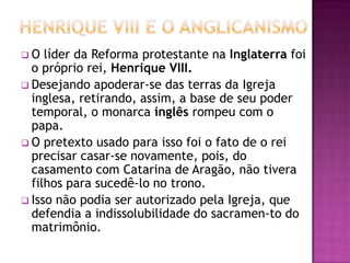 O   líder da Reforma protestante na Inglaterra foi
  o próprio rei, Henrique VIII.
 Desejando apoderar-se das terras da Igreja
  inglesa, retirando, assim, a base de seu poder
  temporal, o monarca inglês rompeu com o
  papa.
 O pretexto usado para isso foi o fato de o rei
  precisar casar-se novamente, pois, do
  casamento com Catarina de Aragão, não tivera
  filhos para sucedê-lo no trono.
 Isso não podia ser autorizado pela Igreja, que
  defendia a indissolubilidade do sacramen-to do
  matrimônio.
 