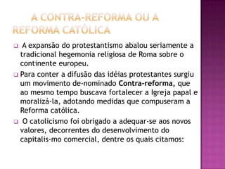   A expansão do protestantismo abalou seriamente a
  tradicional hegemonia religiosa de Roma sobre o
  continente europeu.
 Para conter a difusão das idéias protestantes surgiu
  um movimento de-nominado Contra-reforma, que
  ao mesmo tempo buscava fortalecer a Igreja papal e
  moralizá-la, adotando medidas que compuseram a
  Reforma católica.
 O catolicismo foi obrigado a adequar-se aos novos
  valores, decorrentes do desenvolvimento do
  capitalis-mo comercial, dentre os quais citamos:
 