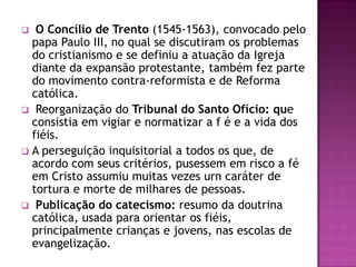   O Concílio de Trento (1545-1563), convocado pelo
  papa Paulo III, no qual se discutiram os problemas
  do cristianismo e se definiu a atuação da Igreja
  diante da expansão protestante, também fez parte
  do movimento contra-reformista e de Reforma
  católica.
 Reorganização do Tribunal do Santo Ofício: que
  consistia em vigiar e normatizar a f é e a vida dos
  fiéis.
 A perseguição inquisitorial a todos os que, de
  acordo com seus critérios, pusessem em risco a fé
  em Cristo assumiu muitas vezes urn caráter de
  tortura e morte de milhares de pessoas.
 Publicação do catecismo: resumo da doutrina
  católica, usada para orientar os fiéis,
  principalmente crianças e jovens, nas escolas de
  evangelização.
 