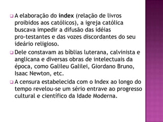 A  elaboração do índex (relação de livros
  proibidos aos católicos), a igreja católica
  buscava impedir a difusão das idéias
  pro-testantes e das vozes discordantes do seu
  ideário religioso.
 Dele constavam as bíblias luterana, calvinista e
  anglicana e diversas obras de intelectuais da
  época, como Galileu Galilei, Giordano Bruno,
  Isaac Newton, etc.
 A censura estabelecida com o Index ao longo do
  tempo revelou-se um sério entrave ao progresso
  cultural e científico da Idade Moderna.
 
