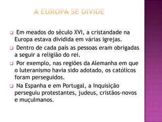  Em meados do século XVI, a cristandade na
 Europa estava dividida em várias igrejas.
 Dentro de cada país as pessoas eram obrigadas
 a seguir a religião do rei.
 Por exemplo, nas regiões da Alemanha em que
 o luteranismo havia sido adotado, os católicos
 foram perseguidos.
 Na Espanha e em Portugal, a Inquisição
 perseguiu protestantes, judeus, cristãos-novos
 e muçulmanos.
 