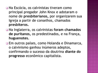  Na  Escócia, os calvinistas tiveram como
  principal pregador John Knox e adotaram o
  nome de presbiterianos, por organizarem sua
  Igreja a partir de conselhos, chamados
  presbíteros.
 Na Inglaterra, os calvinistas foram chamados
  de puritanos, os predestinados, e na França,
  huguenotes.
 Em outros países, como Holanda e Dinamarca,
  o calvinismo ganhou inúmeros adeptos,
  confirmando o sucesso da doutrina diante do
  progresso econômico capitalista.
 