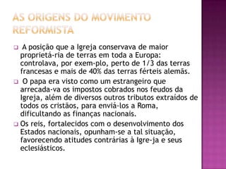  A posição que a Igreja conservava de maior
  proprietá-ria de terras em toda a Europa:
  controlava, por exem-plo, perto de 1/3 das terras
  francesas e mais de 40% das terras férteis alemãs.
 O papa era visto como um estrangeiro que
  arrecada-va os impostos cobrados nos feudos da
  Igreja, além de diversos outros tributos extraídos de
  todos os cristãos, para enviá-los a Roma,
  dificultando as finanças nacionais.
 Os reis, fortalecidos com o desenvolvimento dos
  Estados nacionais, opunham-se a tal situação,
  favorecendo atitudes contrárias à Igre-ja e seus
  eclesiásticos.
 