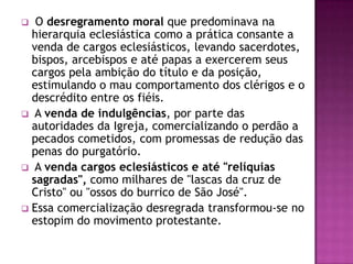   O desregramento moral que predominava na
  hierarquia eclesiástica como a prática consante a
  venda de cargos eclesiásticos, levando sacerdotes,
  bispos, arcebispos e até papas a exercerem seus
  cargos pela ambição do título e da posição,
  estimulando o mau comportamento dos clérigos e o
  descrédito entre os fiéis.
 A venda de indulgências, por parte das
  autoridades da Igreja, comercializando o perdão a
  pecados cometidos, com promessas de redução das
  penas do purgatório.
 A venda cargos eclesiásticos e até "relíquias
  sagradas", como milhares de "lascas da cruz de
  Cristo" ou "ossos do burrico de São José".
 Essa comercialização desregrada transformou-se no
  estopim do movimento protestante.
 