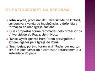 John Wyclif, professor da Universidade de Oxford,
 condenava a venda de indulgências e defendia a
 formação de uma igreja nacional.
 Essas propostas foram retomadas pelo professor da
 Universidade de Praga, John Huss.
 Tanto Wyclif quanto Huss foram perseguidos e
 excomungados pela Igreja de Roma.
 Suas ideias, porém, foram assimiladas por muitos
 cristãos que passaram a contestar enfaticamente a
 autoridade do papa.
 