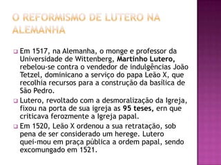  Em 1517, na Alemanha, o monge e professor da
  Universidade de Wittenberg, Martinho Lutero,
  rebelou-se contra o vendedor de indulgências João
  Tetzel, dominicano a serviço do papa Leão X, que
  recolhia recursos para a construção da basílica de
  São Pedro.
 Lutero, revoltado com a desmoralização da Igreja,
  fixou na porta de sua igreja as 95 teses, ern que
  criticava ferozmente a Igreja papal.
 Em 1520, Leão X ordenou a sua retratação, sob
  pena de ser considerado um herege. Lutero
  quei-mou em praça pública a ordem papal, sendo
  excomungado em 1521.
 