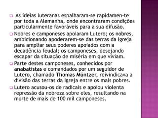  As ideias luteranas espalharam-se rapidamen-te
  por toda a Alemanha, onde encontraram condições
  particularmente favoráveis para a sua difusão.
 Nobres e camponeses apoiaram Lutero; os nobres,
  ambicionando apoderarem-se das terras da Igreja
  para ampliar seus poderes apoiados com a
  decadência feudal; os camponeses, desejando
  escapar da situação de miséria em que viviam.
 Parte destes camponeses, conhecidos por
  anabatistas e comandados por um seguidor de
  Lutero, chamado Thomas Múntzer, reivindicava a
  divisão das terras da Igreja entre os mais pobres.
 Lutero acusou-os de radicais e apoiou violenta
  repressão da nobreza sobre eles, resultando na
  morte de mais de 100 mil camponeses.
 