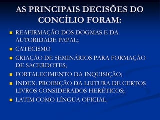 AS PRINCIPAIS DECISÕES DO
         CONCÍLIO FORAM:
   REAFIRMAÇÃO DOS DOGMAS E DA
    AUTORIDADE PAPAL;
   CATECISMO
   CRIAÇÃO DE SEMINÁRIOS PARA FORMAÇÃO
    DE SACERDOTES;
   FORTALECIMENTO DA INQUISIÇÃO;
   ÍNDEX: PROIBIÇÃO DA LEITURA DE CERTOS
    LIVROS CONSIDERADOS HERÉTICOS;
   LATIM COMO LÍNGUA OFICIAL.
 