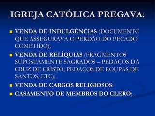 IGREJA CATÓLICA PREGAVA:
   VENDA DE INDULGÊNCIAS (DOCUMENTO
    QUE ASSEGURAVA O PERDÃO DO PECADO
    COMETIDO);
   VENDA DE RELÍQUIAS (FRAGMENTOS
    SUPOSTAMENTE SAGRADOS – PEDAÇOS DA
    CRUZ DE CRISTO, PEDAÇOS DE ROUPAS DE
    SANTOS, ETC);
   VENDA DE CARGOS RELIGIOSOS;
   CASAMENTO DE MEMBROS DO CLERO;
 