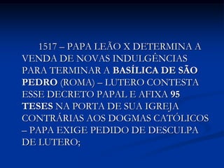 1517 – PAPA LEÃO X DETERMINA A
VENDA DE NOVAS INDULGÊNCIAS
PARA TERMINAR A BASÍLICA DE SÃO
PEDRO (ROMA) – LUTERO CONTESTA
ESSE DECRETO PAPAL E AFIXA 95
TESES NA PORTA DE SUA IGREJA
CONTRÁRIAS AOS DOGMAS CATÓLICOS
– PAPA EXIGE PEDIDO DE DESCULPA
DE LUTERO;
 