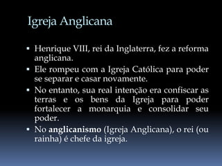 Igreja Anglicana
 Henrique VIII, rei da Inglaterra, fez a reforma
anglicana.
 Ele rompeu com a Igreja Católica para poder
se separar e casar novamente.
 No entanto, sua real intenção era confiscar as
terras e os bens da Igreja para poder
fortalecer a monarquia e consolidar seu
poder.
 No anglicanismo (Igreja Anglicana), o rei (ou
rainha) é chefe da igreja.
 