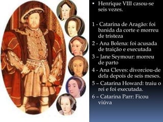 Henrique VIII casou-se
seis vezes.
1 - Catarina de Aragão: foi
banida da corte e morreu
de tristeza
2 - Ana Bolena: foi acusada
de traição e executada
3 – Jane Seymour: morreu
de parto
4 - Ana Cleves: divorciou-de
dela depois de seis meses.
5 – Catarina Howard: traiu o
rei e foi executada.
6 – Catarina Parr: Ficou
viúva
 