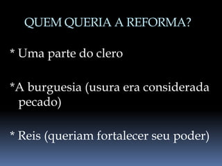 QUEM QUERIA A REFORMA?
* Uma parte do clero
*A burguesia (usura era considerada
pecado)
* Reis (queriam fortalecer seu poder)
 