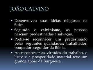 JOÃO CALVINO
 Desenvolveu suas idéias religiosas na
Suíça.
 Segundo o calvinismo, as pessoas
nasciam predestinadas à salvação.
 Podia-se reconhecer um predestinado
pelas seguintes qualidades: trabalhador,
poupador, seguidor da Bíblia.
 Ao reconhecer as virtudes do trabalho, o
lucro e a prosperidade material teve um
grande apoio da Burguesia.
 