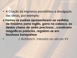 • A Criação da Imprensa possibilitou a divulgação
  das ideias, por exemplo:
« Vemos os padres apresentarem-se vestidos
  de finíssimo pano inglês, gorro na cabeça, os
  dedos cheios de anéis preciosos…constroem
  magníficos palácios, regalam-se em
  faustosos banquetes»
•           J. Butzbach, meados do século XV
 