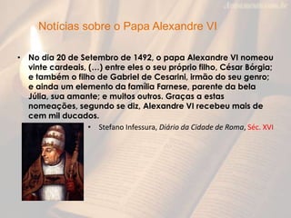 Notícias sobre o Papa Alexandre VI

• No dia 20 de Setembro de 1492, o papa Alexandre VI nomeou
  vinte cardeais, (…) entre eles o seu próprio filho, César Bórgia;
  e também o filho de Gabriel de Cesarini, irmão do seu genro;
  e ainda um elemento da família Farnese, parente da bela
  Júlia, sua amante; e muitos outros. Graças a estas
  nomeações, segundo se diz, Alexandre VI recebeu mais de
  cem mil ducados.
                  • Stefano Infessura, Diário da Cidade de Roma, Séc. XVI
 