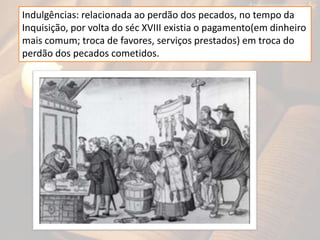 Indulgências: relacionada ao perdão dos pecados, no tempo da
Inquisição, por volta do séc XVIII existia o pagamento(em dinheiro
mais comum; troca de favores, serviços prestados) em troca do
perdão dos pecados cometidos.
 