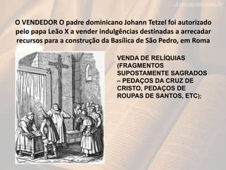 O VENDEDOR O padre dominicano Johann Tetzel foi autorizado
pelo papa Leão X a vender indulgências destinadas a arrecadar
recursos para a construção da Basílica de São Pedro, em Roma

                               VENDA DE RELÍQUIAS
                               (FRAGMENTOS
                               SUPOSTAMENTE SAGRADOS
                               – PEDAÇOS DA CRUZ DE
                               CRISTO, PEDAÇOS DE
                               ROUPAS DE SANTOS, ETC);
 