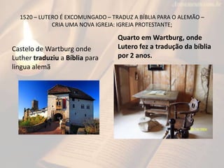 1520 – LUTERO É EXCOMUNGADO – TRADUZ A BÍBLIA PARA O ALEMÃO –
             CRIA UMA NOVA IGREJA: IGREJA PROTESTANTE;

                                  Quarto em Wartburg, onde
Castelo de Wartburg onde          Lutero fez a tradução da bíblia
Luther traduziu a Bíblia para     por 2 anos.
lingua alemã
 