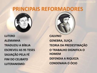PRINCIPAIS REFORMADORES



LUTERO                 CALVINO
ALEMANHA               GENEBRA, SUIÇA
TRADUZIU A BÍBLIA      TEORIA DA PREDESTINAÇÃO
ESCREVEU AS 95 TESES   O TRABALHO DIGNIFICA O
SALVAÇÃO PELA FÉ       HOMEM
FIM DO CELIBATO        DEFENDIA A RIQUEZA
LUTERANISMO:           CONDENAVA O ÓCIO
 
