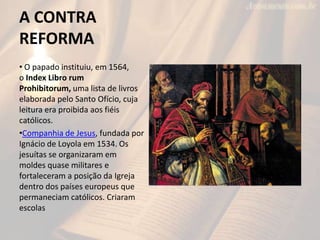 A CONTRA
REFORMA
• O papado instituiu, em 1564,
o Index Libro rum
Prohibitorum, uma lista de livros
elaborada pelo Santo Ofício, cuja
leitura era proibida aos fiéis
católicos.
•Companhia de Jesus, fundada por
Ignácio de Loyola em 1534. Os
jesuítas se organizaram em
moldes quase militares e
fortaleceram a posição da Igreja
dentro dos países europeus que
permaneciam católicos. Criaram
escolas
 