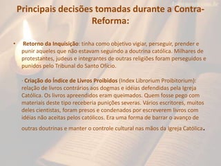 Principais decisões tomadas durante a Contra-
                       Reforma:

•    Retorno da Inquisição: tinha como objetivo vigiar, perseguir, prender e
     punir aqueles que não estavam seguindo a doutrina católica. Milhares de
     protestantes, judeus e integrantes de outras religiões foram perseguidos e
     punidos pelo Tribunal do Santo Ofício.

     · Criação do Índice de Livros Proibidos (Index Librorium Proibitorium):
     relação de livros contrários aos dogmas e idéias defendidas pela Igreja
     Católica. Os livros apreendidos eram queimados. Quem fosse pego com
     materiais deste tipo receberia punições severas. Vários escritores, muitos
     deles cientistas, foram presos e condenados por escreverem livros com
     idéias não aceitas pelos católicos. Era uma forma de barrar o avanço de
     outras doutrinas e manter o controle cultural nas mãos da Igreja Católica.
 