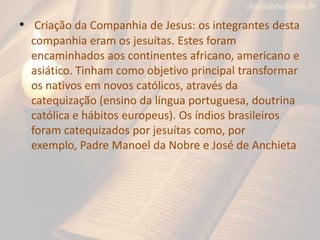 • Criação da Companhia de Jesus: os integrantes desta
  companhia eram os jesuítas. Estes foram
  encaminhados aos continentes africano, americano e
  asiático. Tinham como objetivo principal transformar
  os nativos em novos católicos, através da
  catequização (ensino da língua portuguesa, doutrina
  católica e hábitos europeus). Os índios brasileiros
  foram catequizados por jesuítas como, por
  exemplo, Padre Manoel da Nobre e José de Anchieta
 