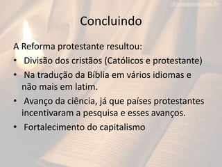 Concluindo
A Reforma protestante resultou:
• Divisão dos cristãos (Católicos e protestante)
• Na tradução da Bíblia em vários idiomas e
  não mais em latim.
• Avanço da ciência, já que países protestantes
  incentivaram a pesquisa e esses avanços.
• Fortalecimento do capitalismo
 