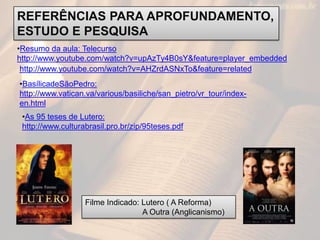 REFERÊNCIAS PARA APROFUNDAMENTO,
ESTUDO E PESQUISA
•Resumo da aula: Telecurso
http://www.youtube.com/watch?v=upAzTy4B0sY&feature=player_embedded
 http://www.youtube.com/watch?v=AHZrdASNxTo&feature=related
•BasílicadeSãoPedro:
http://www.vatican.va/various/basiliche/san_pietro/vr_tour/index-
en.html
 •As 95 teses de Lutero:
 http://www.culturabrasil.pro.br/zip/95teses.pdf




                   Filme Indicado: Lutero ( A Reforma)
                                   A Outra (Anglicanismo)
 