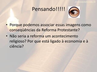 Pensando!!!!!

• Porque podemos associar essas imagens como
  conseqüências da Reforma Protestante?
• Não seria a reforma um acontecimento
  religioso? Por que está ligado à economia e à
  ciência?
 