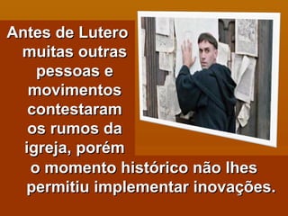 o momento histórico não lhes permitiu implementar inovações. Antes de Lutero muitas outras pessoas e movimentos contestaram os rumos da igreja, porém 