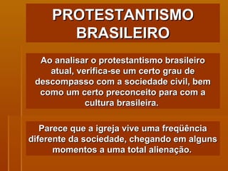 PROTESTANTISMO BRASILEIRO Ao analisar o protestantismo brasileiro atual, verifica-se um certo grau de descompasso com a sociedade civil, bem como um certo preconceito para com a cultura brasileira.  Parece que a igreja vive uma freqüência diferente da sociedade, chegando em alguns momentos a uma total alienação.   