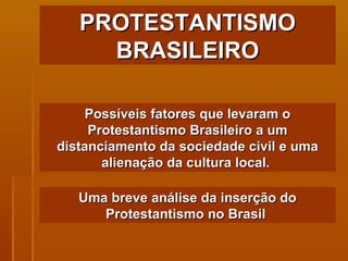 PROTESTANTISMO BRASILEIRO Possíveis fatores que levaram o Protestantismo Brasileiro a um distanciamento da sociedade civil e uma alienação da cultura local.   Uma breve análise da inserção do Protestantismo no Brasil  