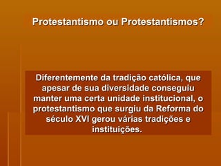 Protestantismo ou Protestantismos? Diferentemente da tradição católica, que apesar de sua diversidade conseguiu manter uma certa unidade institucional, o protestantismo que surgiu da Reforma do século XVI gerou várias tradições e instituições.  
