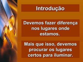 Introdução Devemos fazer diferença nos lugares onde estamos.  Mais que isso, devemos procurar os lugares certos para iluminar. 