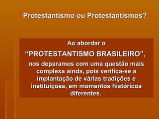 Protestantismo ou Protestantismos? Ao abordar o “ PROTESTANTISMO BRASILEIRO”,   nos deparamos com uma questão mais complexa ainda, pois verifica-se a implantação de várias tradições e instituições, em momentos históricos diferentes.   