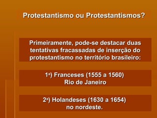 Protestantismo ou Protestantismos? Primeiramente, pode-se destacar duas tentativas fracassadas de inserção do protestantismo no território brasileiro: 1 a ) Franceses (1555 a 1560)  Rio de Janeiro 2 a ) Holandeses (1630 a 1654)  no nordeste.   