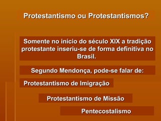 Protestantismo ou Protestantismos? Somente no início do século XIX a tradição protestante inseriu-se de forma definitiva no Brasil.  Segundo Mendonça, pode-se falar de: Protestantismo de Imigração Protestantismo de Missão Pentecostalismo   