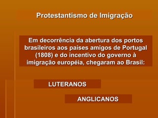 Protestantismo de Imigração Em decorrência da abertura dos portos brasileiros aos países amigos de Portugal (1808) e do incentivo do governo à imigração européia, chegaram ao Brasil: LUTERANOS ANGLICANOS   